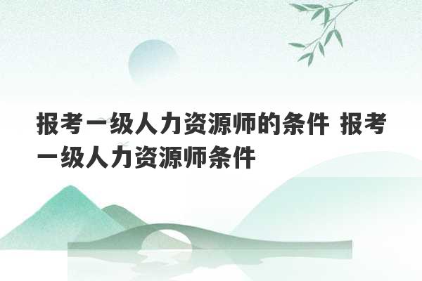 报考一级人力资源师的条件 报考一级人力资源师条件