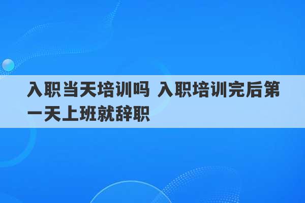 入职当天培训吗 入职培训完后第一天上班就辞职