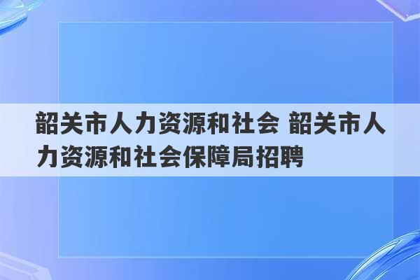 韶关市人力资源和社会 韶关市人力资源和社会保障局招聘