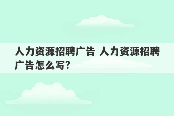 人力资源招聘广告 人力资源招聘广告怎么写?