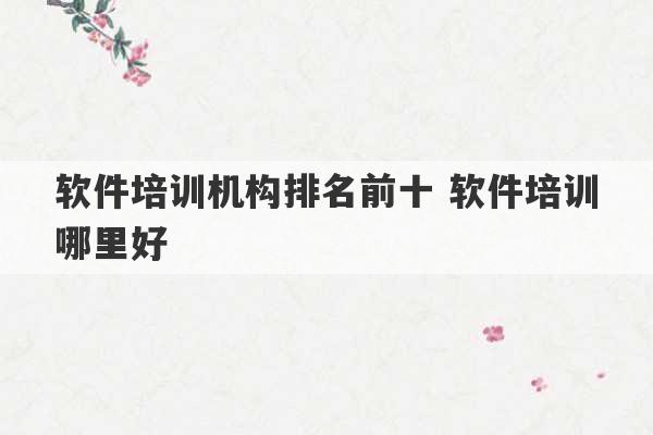 软件培训机构排名前十 软件培训哪里好