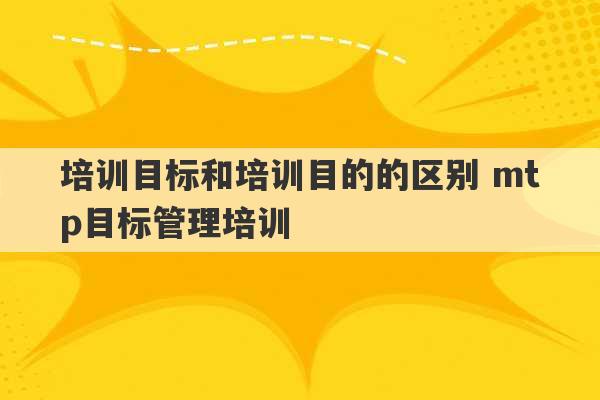 培训目标和培训目的的区别 mtp目标管理培训