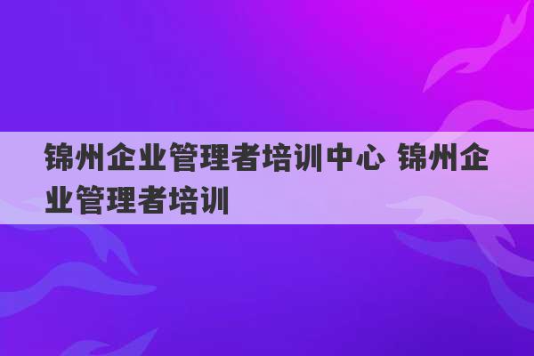 锦州企业管理者培训中心 锦州企业管理者培训