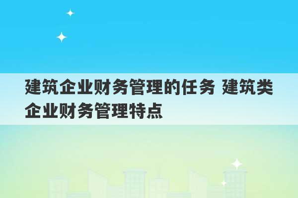 建筑企业财务管理的任务 建筑类企业财务管理特点