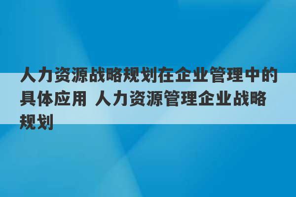 人力资源战略规划在企业管理中的具体应用 人力资源管理企业战略规划