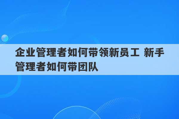 企业管理者如何带领新员工 新手管理者如何带团队