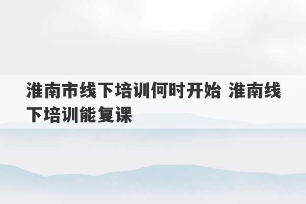 淮南市线下培训何时开始 淮南线下培训能复课