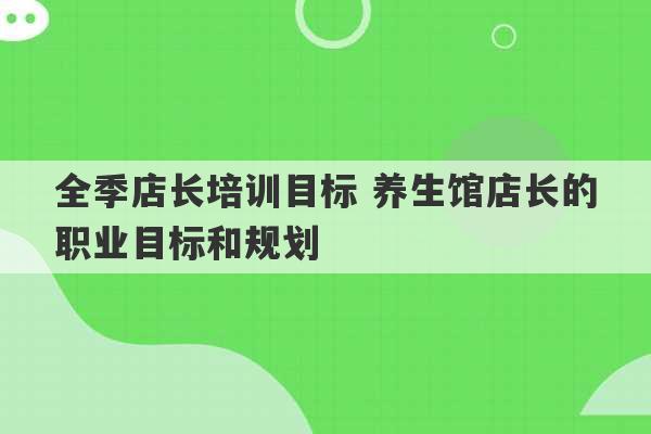 全季店长培训目标 养生馆店长的职业目标和规划