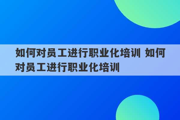 如何对员工进行职业化培训 如何对员工进行职业化培训