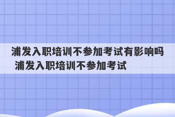 浦发入职培训不参加考试有影响吗 浦发入职培训不参加考试