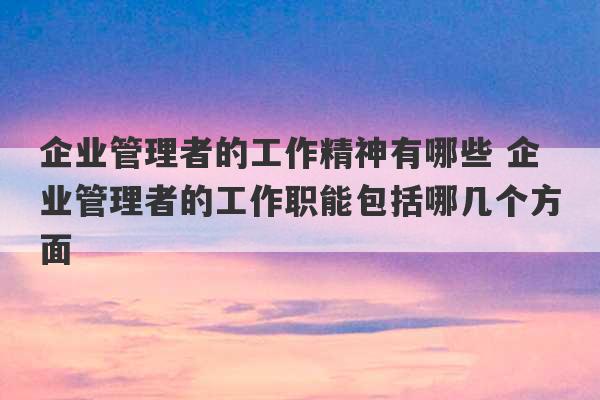 企业管理者的工作精神有哪些 企业管理者的工作职能包括哪几个方面