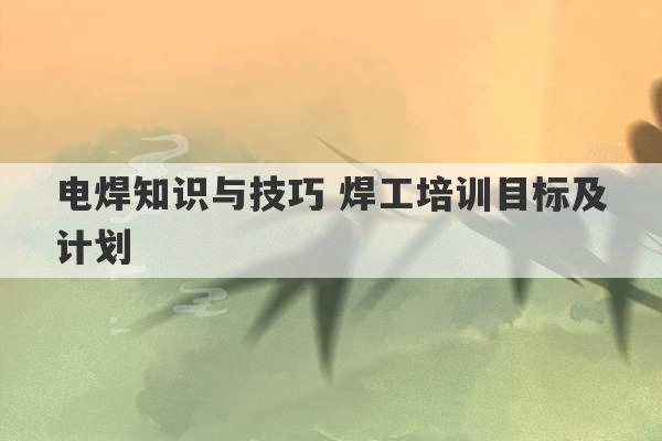 电焊知识与技巧 焊工培训目标及计划