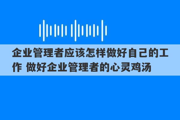 企业管理者应该怎样做好自己的工作 做好企业管理者的心灵鸡汤