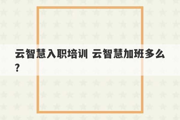 云智慧入职培训 云智慧加班多么?