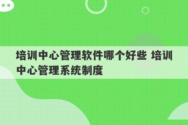 培训中心管理软件哪个好些 培训中心管理系统制度