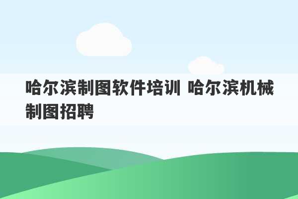 哈尔滨制图软件培训 哈尔滨机械制图招聘