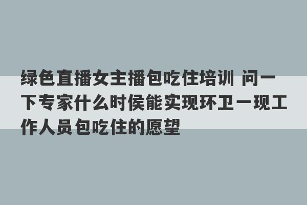 绿色直播女主播包吃住培训 问一下专家什么时侯能实现环卫一现工作人员包吃住的愿望