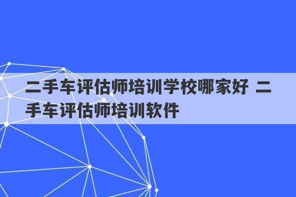 二手车评估师培训学校哪家好 二手车评估师培训软件