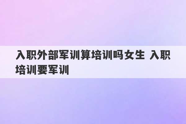 入职外部军训算培训吗女生 入职培训要军训