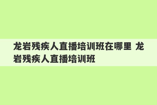 龙岩残疾人直播培训班在哪里 龙岩残疾人直播培训班