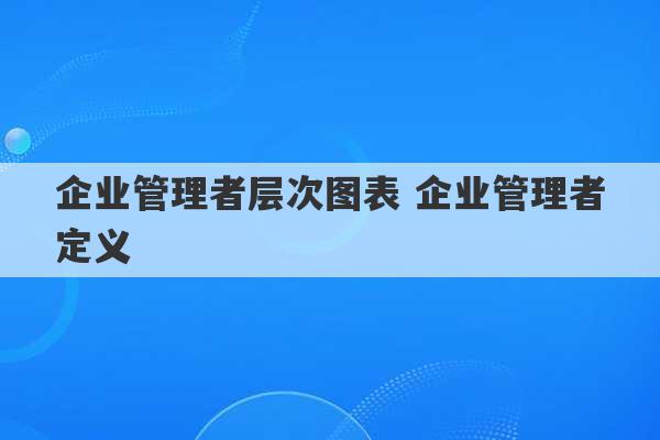 企业管理者层次图表 企业管理者定义