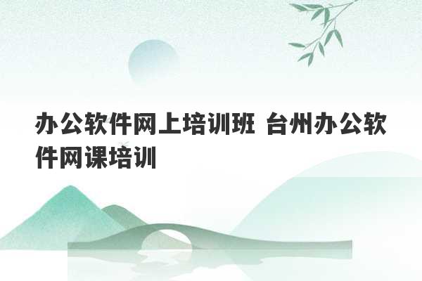 办公软件网上培训班 台州办公软件网课培训