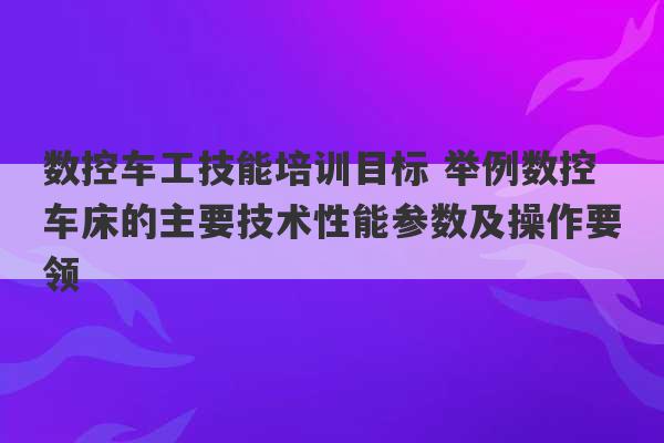 数控车工技能培训目标 举例数控车床的主要技术性能参数及操作要领