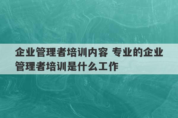 企业管理者培训内容 专业的企业管理者培训是什么工作