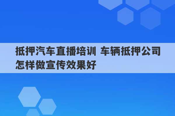 抵押汽车直播培训 车辆抵押公司怎样做宣传效果好