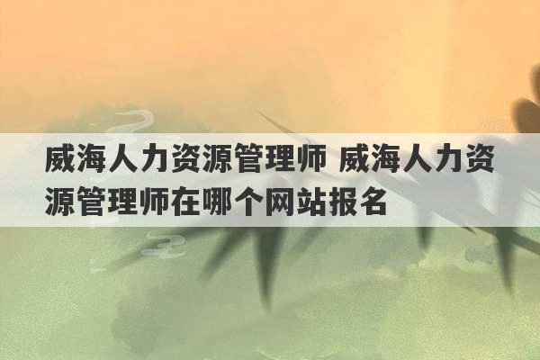 威海人力资源管理师 威海人力资源管理师在哪个网站报名