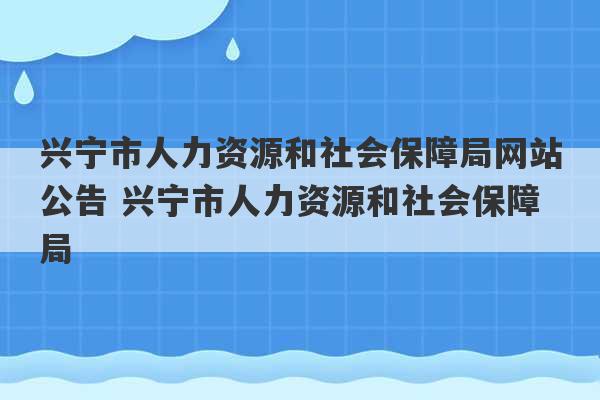 兴宁市人力资源和社会保障局网站公告 兴宁市人力资源和社会保障局