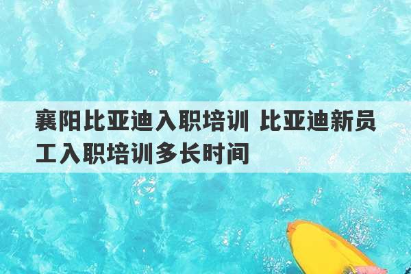 襄阳比亚迪入职培训 比亚迪新员工入职培训多长时间