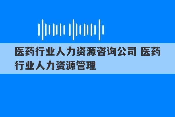 医药行业人力资源咨询公司 医药行业人力资源管理