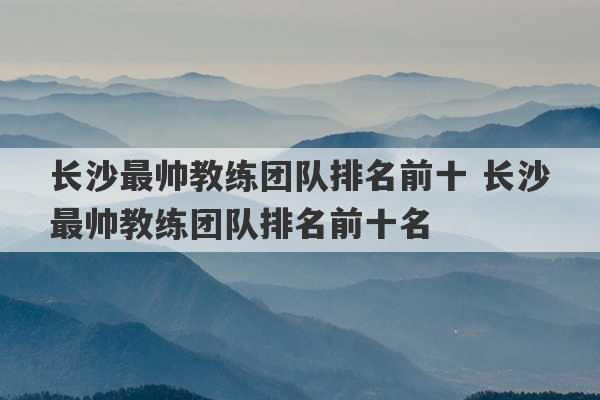 长沙最帅教练团队排名前十 长沙最帅教练团队排名前十名