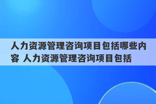 人力资源管理咨询项目包括哪些内容 人力资源管理咨询项目包括