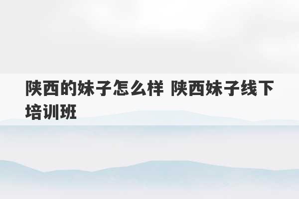 陕西的妹子怎么样 陕西妹子线下培训班