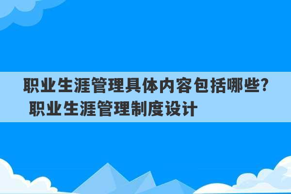 职业生涯管理具体内容包括哪些? 职业生涯管理制度设计