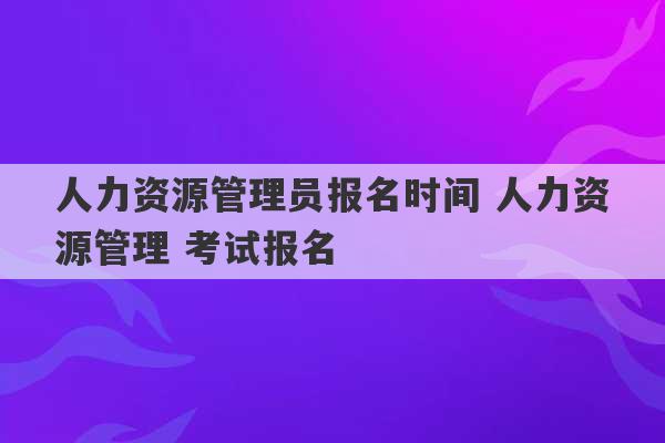 人力资源管理员报名时间 人力资源管理 考试报名