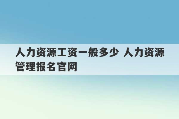 人力资源工资一般多少 人力资源管理报名官网