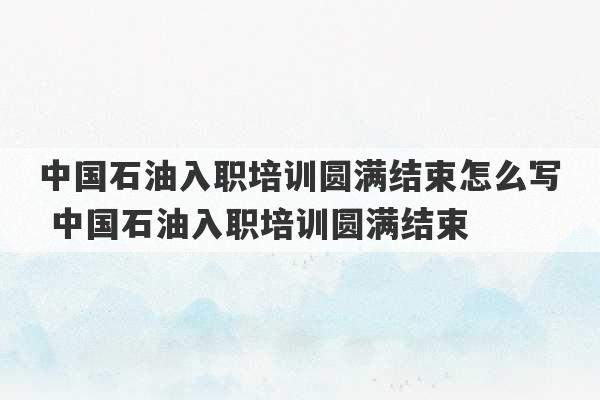 中国石油入职培训圆满结束怎么写 中国石油入职培训圆满结束