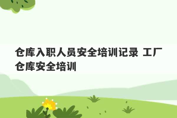 仓库入职人员安全培训记录 工厂仓库安全培训