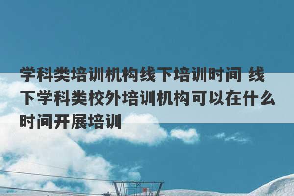 学科类培训机构线下培训时间 线下学科类校外培训机构可以在什么时间开展培训