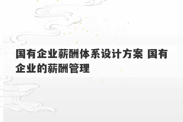 国有企业薪酬体系设计方案 国有企业的薪酬管理