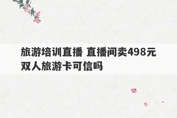 旅游培训直播 直播间卖498元双人旅游卡可信吗