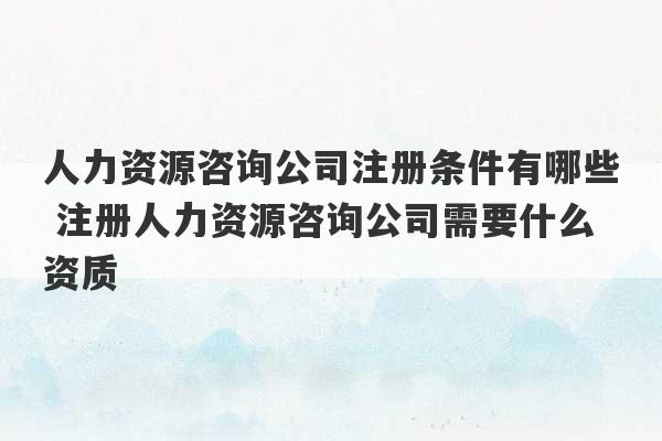 人力资源咨询公司注册条件有哪些 注册人力资源咨询公司需要什么资质