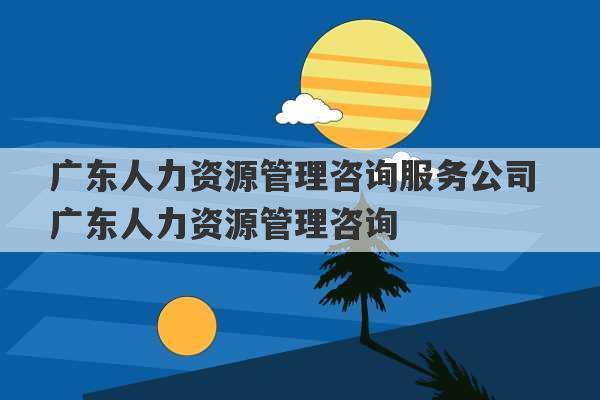 广东人力资源管理咨询服务公司 广东人力资源管理咨询