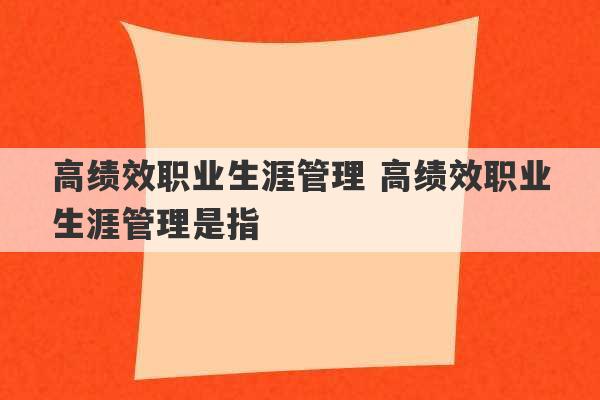 高绩效职业生涯管理 高绩效职业生涯管理是指