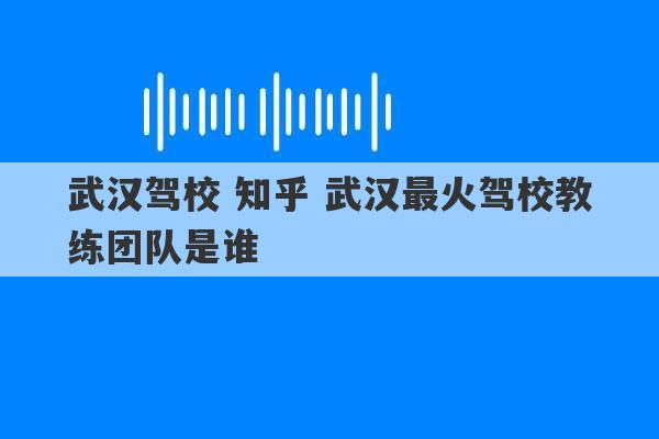 武汉驾校 知乎 武汉最火驾校教练团队是谁