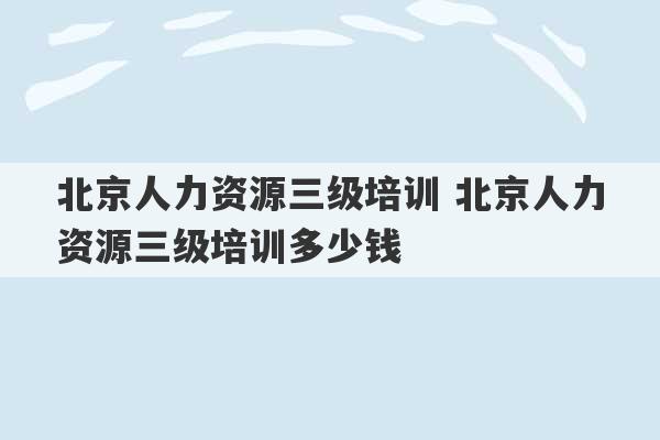 北京人力资源三级培训 北京人力资源三级培训多少钱