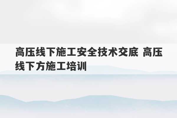 高压线下施工安全技术交底 高压线下方施工培训